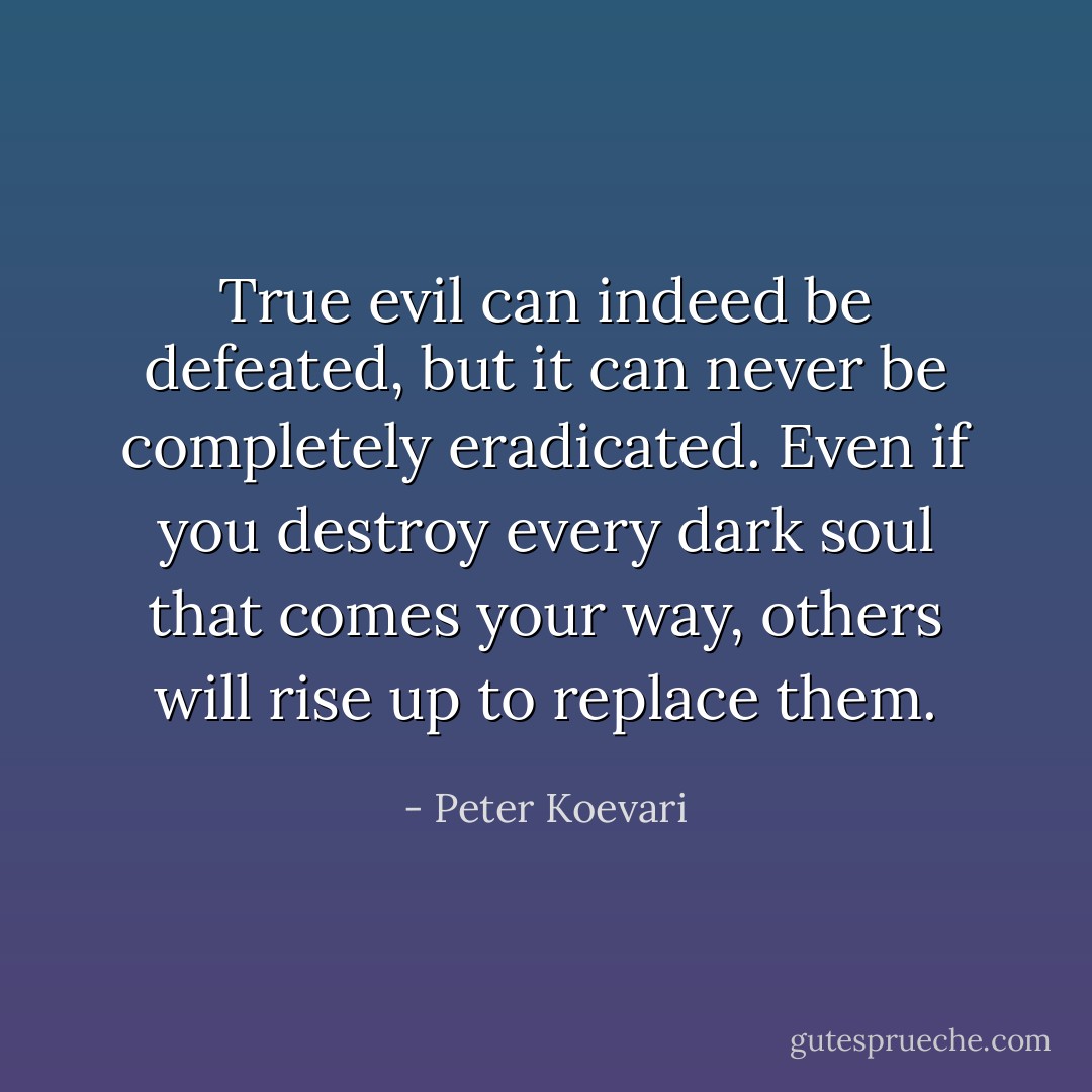 True evil can indeed be defeated, but it can never be completely eradicated. Even if you destroy every dark soul that comes your way, others will rise up to replace them. - Peter Koevari