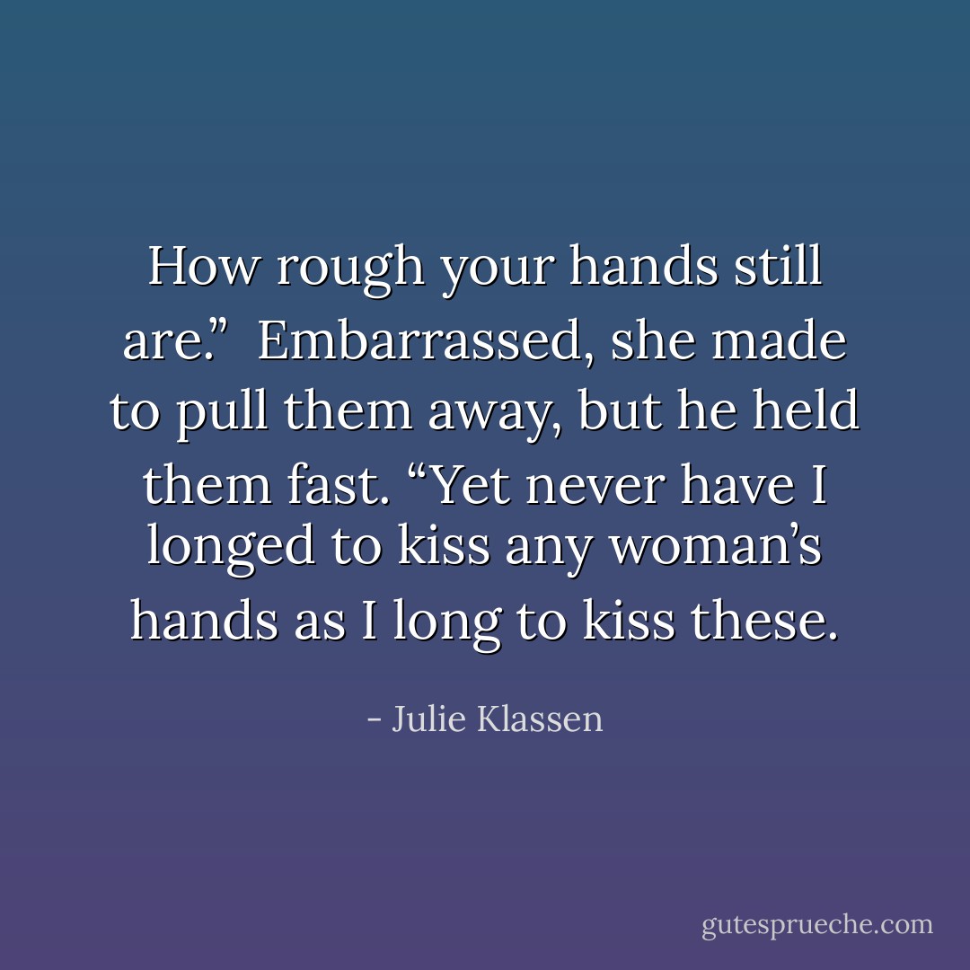 How rough your hands still are.”<br /><br />Embarrassed, she made to pull them away, but he held them fast. “Yet never have I longed to kiss any woman’s hands as I long to kiss these. - Julie Klassen