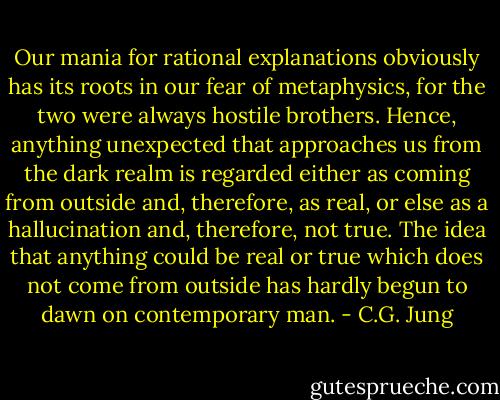 Our mania for rational explanations obviously has its roots in our fear of metaphysics, for the two were always hostile brothers. Hence, anything unexpected that approaches us from the dark realm is regarded either as coming from outside and, therefore, as real, or else as a hallucination and, therefore, not true. The idea that anything could be real or true which does not come from outside has hardly begun to dawn on contemporary man. - C.G. Jung