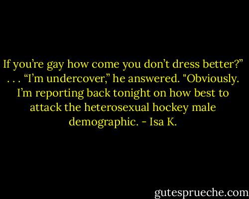 If you’re gay how come you don’t dress better?”<br />. . .<br />“I’m undercover,” he answered. "Obviously. I’m reporting back tonight on how best to attack the heterosexual hockey male demographic. - Isa K.