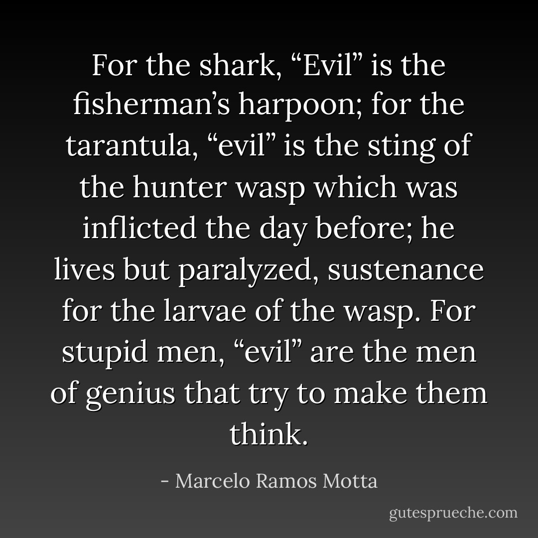 For the shark, “Evil” is the fisherman’s harpoon; for the tarantula, “evil” is the sting of the hunter wasp which was inflicted the day before; he lives but paralyzed, sustenance for the larvae of the wasp. For stupid men, “evil” are the men of genius that try to make them think. - Marcelo Ramos Motta