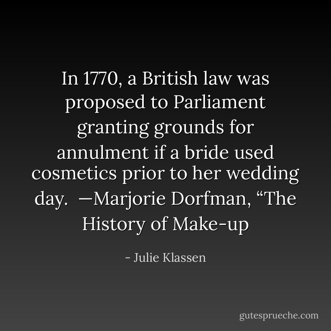 In 1770, a British law was proposed to Parliament granting grounds for annulment if a bride used cosmetics prior to her wedding day. <br />—Marjorie Dorfman, “The History of Make-up - Julie Klassen