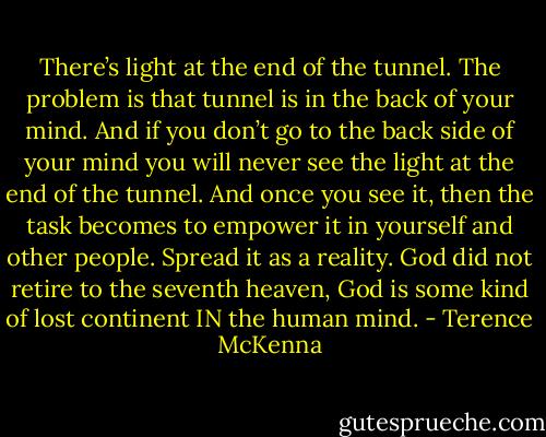 There’s light at the end of the tunnel. The problem is that tunnel is in the back of your mind. And if you don’t go to the back side of your mind you will never see the light at the end of the tunnel. And once you see it, then the task becomes to empower it in yourself and other people. Spread it as a reality. God did not retire to the seventh heaven, God is some kind of lost continent IN the human mind. - Terence McKenna