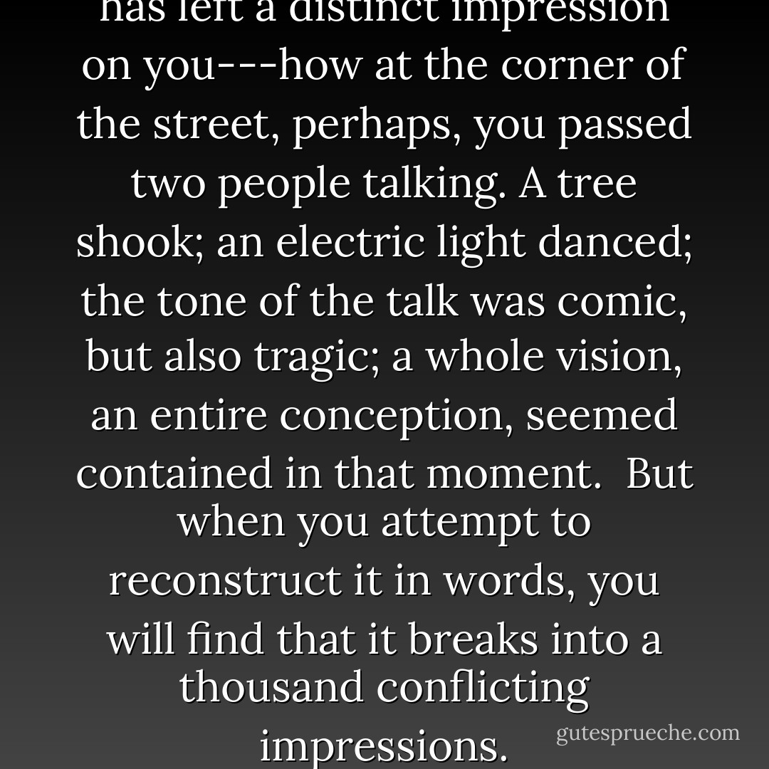 Recall, then, some event that has left a distinct impression on you---how at the corner of the street, perhaps, you passed two people talking. A tree shook; an electric light danced; the tone of the talk was comic, but also tragic; a whole vision, an entire conception, seemed contained in that moment.<br /><br />But when you attempt to reconstruct it in words, you will find that it breaks into a thousand conflicting impressions. - Virginia Woolf