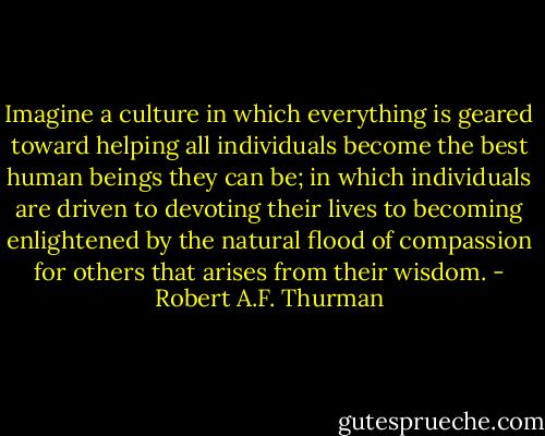 Imagine a culture in which everything is geared toward helping all individuals become the best human beings they can be; in which individuals are driven to devoting their lives to becoming enlightened by the natural flood of compassion for others that arises from their wisdom. - Robert A.F. Thurman