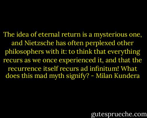 The idea of eternal return is a mysterious one, and Nietzsche has often perplexed other philosophers with it: to think that everything recurs as we once experienced it, and that the recurrence itself recurs ad infinitum! What does this mad myth signify? - Milan Kundera