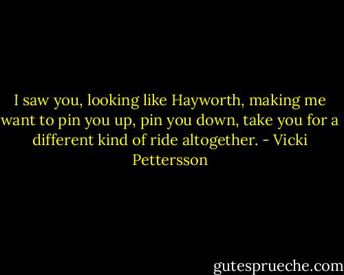 I saw you, looking like Hayworth, making me want to pin you up, pin you down, take you for a different kind of ride altogether. - Vicki Pettersson