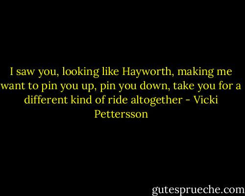 I saw you, looking like Hayworth, making me want to pin you up, pin you down, take you for a different kind of ride altogether - Vicki Pettersson