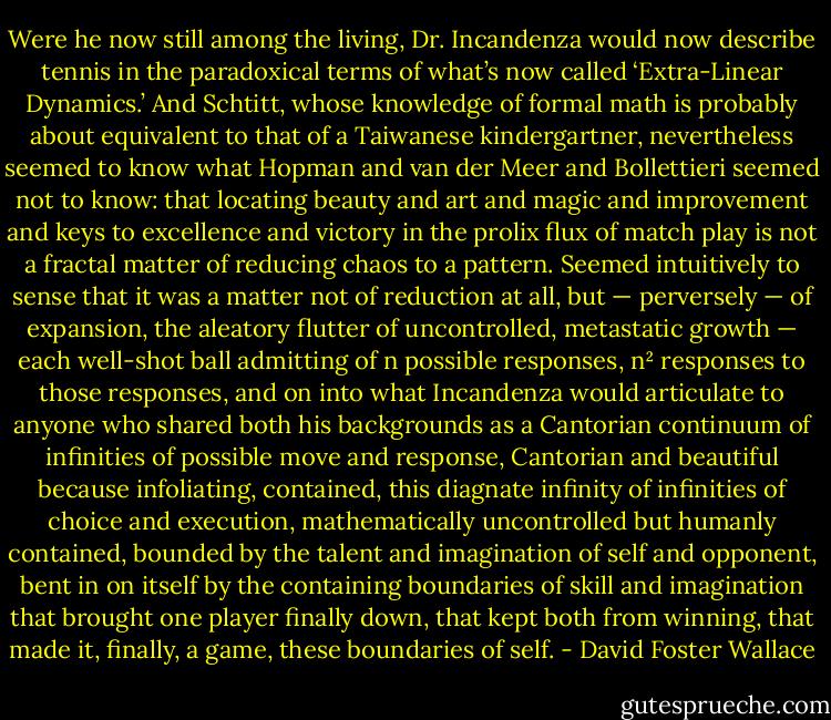 Were he now still among the living, Dr. Incandenza would now describe tennis in the paradoxical terms of what’s now called ‘Extra-Linear Dynamics.’ And Schtitt, whose knowledge of formal math is probably about equivalent to that of a Taiwanese kindergartner, nevertheless seemed to know what Hopman and van der Meer and Bollettieri seemed not to know: that locating beauty and art and magic and improvement and keys to excellence and victory in the prolix flux of match play is not a fractal matter of reducing chaos to a pattern. Seemed intuitively to sense that it was a matter not of reduction at all, but — perversely — of expansion, the aleatory flutter of uncontrolled, metastatic growth — each well-shot ball admitting of n possible responses, n² responses to those responses, and on into what Incandenza would articulate to anyone who shared both his backgrounds as a Cantorian continuum of infinities of possible move and response, Cantorian and beautiful because infoliating, contained, this diagnate infinity of infinities of choice and execution, mathematically uncontrolled but humanly contained, bounded by the talent and imagination of self and opponent, bent in on itself by the containing boundaries of skill and imagination that brought one player finally down, that kept both from winning, that made it, finally, a game, these boundaries of self. - David Foster Wallace