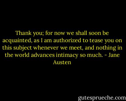 Thank you; for now we shall soon be acquainted, as I am authorized to tease you on this subject whenever we meet, and nothing in the world advances intimacy so much. - Jane Austen