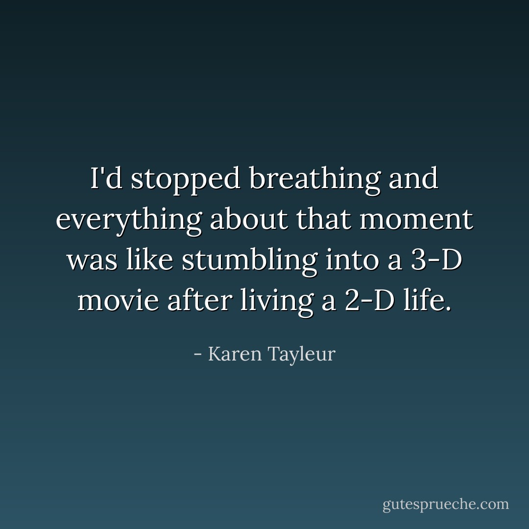 I'd stopped breathing and everything about that moment was like stumbling into a 3-D movie after living a 2-D life. - Karen Tayleur