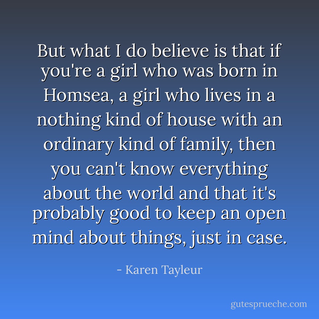 But what I do believe is that if you're a girl who was born in Homsea, a girl who lives in a nothing kind of house with an ordinary kind of family, then you can't know everything about the world and that it's probably good to keep an open mind about things, just in case. - Karen Tayleur