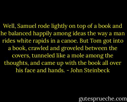 Well, Samuel rode lightly on top of a book and he balanced happily among ideas the way a man rides white rapids in a canoe. But Tom got into a book, crawled and groveled between the covers, tunneled like a mole among the thoughts, and came up with the book all over his face and hands. - John Steinbeck