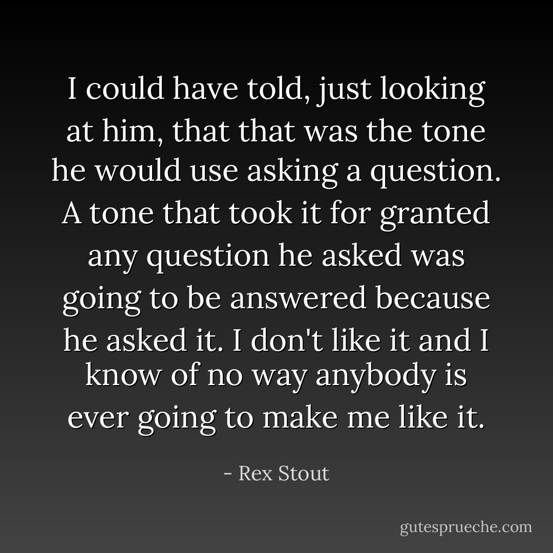I could have told, just looking at him, that that was the tone he would use asking a question. A tone that took it for granted any question he asked was going to be answered because he asked it. I don't like it and I know of no way anybody is ever going to make me like it. - Rex Stout