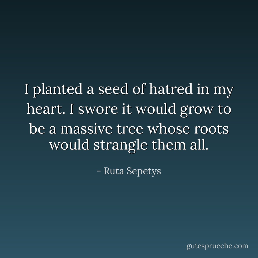 I planted a seed of hatred in my heart. I swore it would grow to be a massive tree whose roots would strangle them all. - Ruta Sepetys