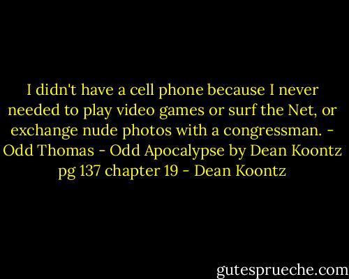 I didn't have a cell phone because I never needed to play video games or surf the Net, or exchange nude photos with a congressman. - Odd Thomas - Odd Apocalypse by Dean Koontz pg 137 chapter 19 - Dean Koontz