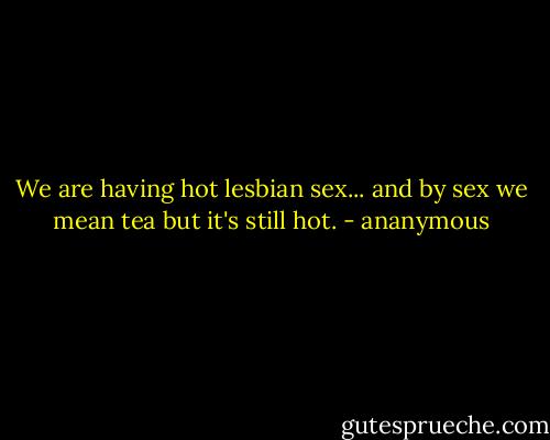 We are having hot lesbian sex... and by sex we mean tea but it's still hot. - ananymous
