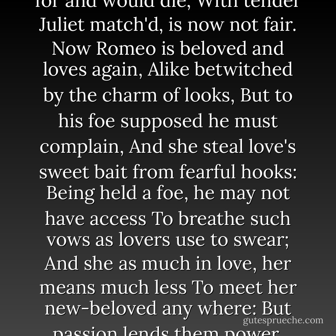 Now old desire doth in his death-bed lie,<br />And young affection gapes to be his heir;<br />That fair for which love groan'd for and would die,<br />With tender Juliet match'd, is now not fair.<br />Now Romeo is beloved and loves again,<br />Alike betwitched by the charm of looks,<br />But to his foe supposed he must complain,<br />And she steal love's sweet bait from fearful hooks:<br />Being held a foe, he may not have access<br />To breathe such vows as lovers use to swear;<br />And she as much in love, her means much less<br />To meet her new-beloved any where:<br />But passion lends them power, time means, to meet<br />Tempering extremities with extreme sweet. - William Shakespeare