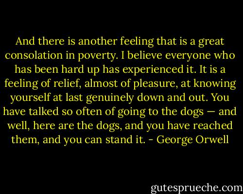 And there is another feeling that is a great consolation in poverty. I believe everyone who has been hard up has experienced it. It is a feeling of relief, almost of pleasure, at knowing yourself at last genuinely down and out. You have talked so often of going to the dogs — and well, here are the dogs, and you have reached them, and you can stand it. - George Orwell