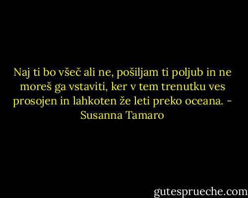 Naj ti bo všeč ali ne, pošiljam ti poljub in ne moreš ga vstaviti, ker v tem trenutku ves prosojen in lahkoten že leti preko oceana. - Susanna Tamaro