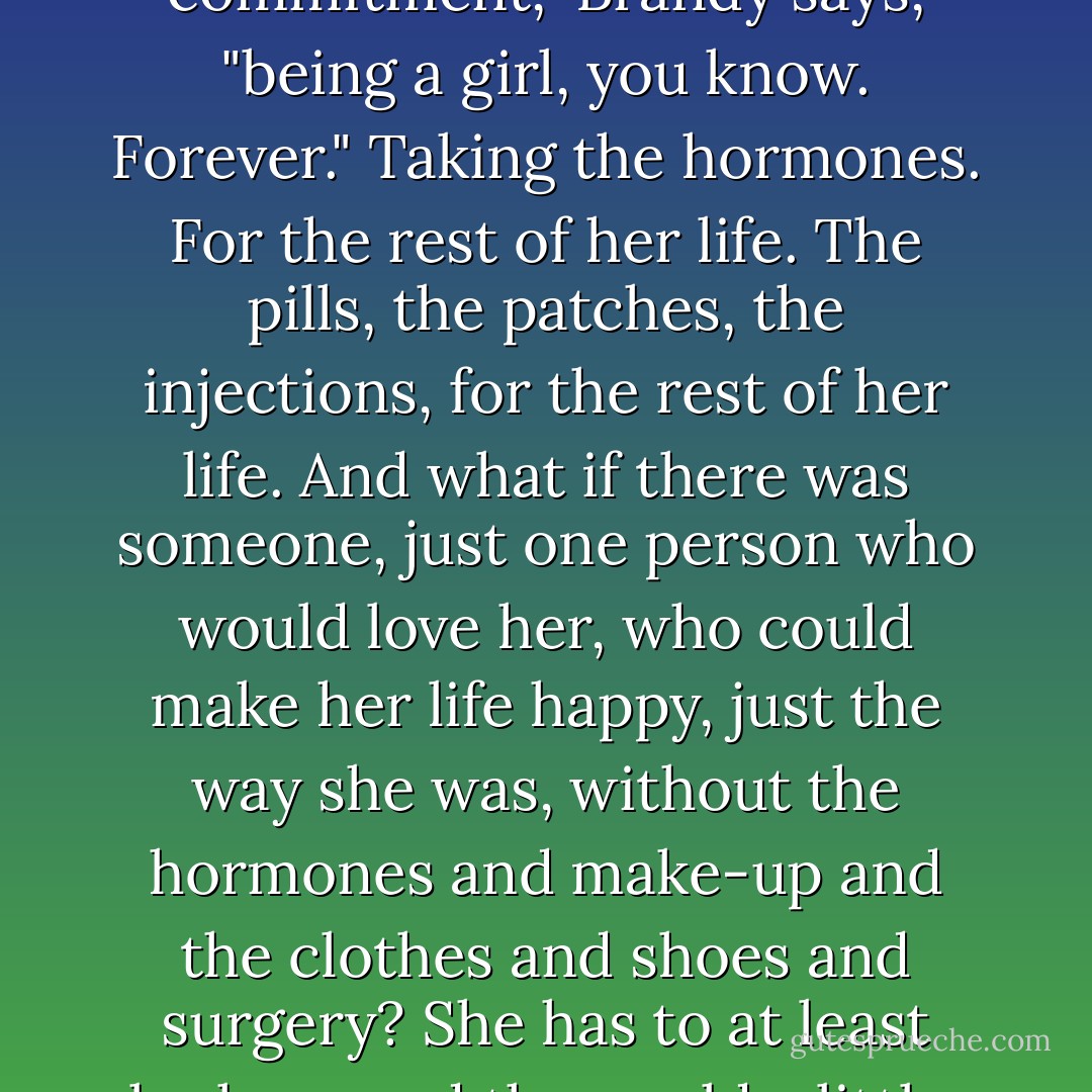 It's just such a big commitment," Brandy says, "being a girl, you know. Forever."<br />Taking the hormones. For the rest of her life. The pills, the patches, the injections, for the rest of her life. And what if there was<br />someone, just one person who would love her, who could make her life happy, just the way she was, without the hormones and make-up and the clothes and shoes and surgery? She has to at least look around the world a little. - Chuck Palahniuk