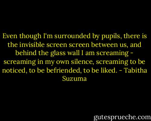 Even though I'm surrounded by pupils, there is the invisible screen screen between us, and behind the glass wall I am screaming - screaming in my own silence, screaming to be noticed, to be befriended, to be liked. - Tabitha Suzuma