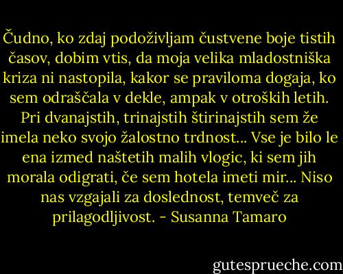 Čudno, ko zdaj podoživljam čustvene boje tistih časov, dobim vtis, da moja velika mladostniška kriza ni nastopila, kakor se praviloma dogaja, ko sem odraščala v dekle, ampak v otroških letih. Pri dvanajstih, trinajstih štirinajstih sem že imela neko svojo žalostno trdnost... Vse je bilo le ena izmed naštetih malih vlogic, ki sem jih morala odigrati, če sem hotela imeti mir... Niso nas vzgajali za doslednost, temveč za prilagodljivost. - Susanna Tamaro