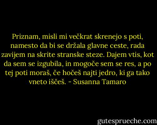 Priznam, misli mi večkrat skrenejo s poti, namesto da bi se držala glavne ceste, rada zavijem na skrite stranske steze. Dajem vtis, kot da sem se izgubila, in mogoče sem se res, a po tej poti moraš, če hočeš najti jedro, ki ga tako vneto iščeš. - Susanna Tamaro