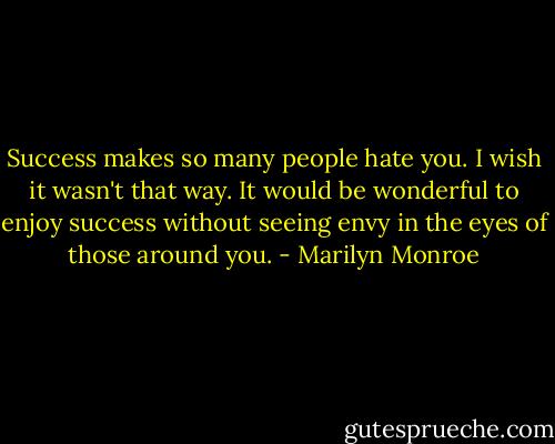 Success makes so many people hate you. I wish it wasn't that way. It would be wonderful to enjoy success without seeing envy in the eyes of those around you. - Marilyn Monroe