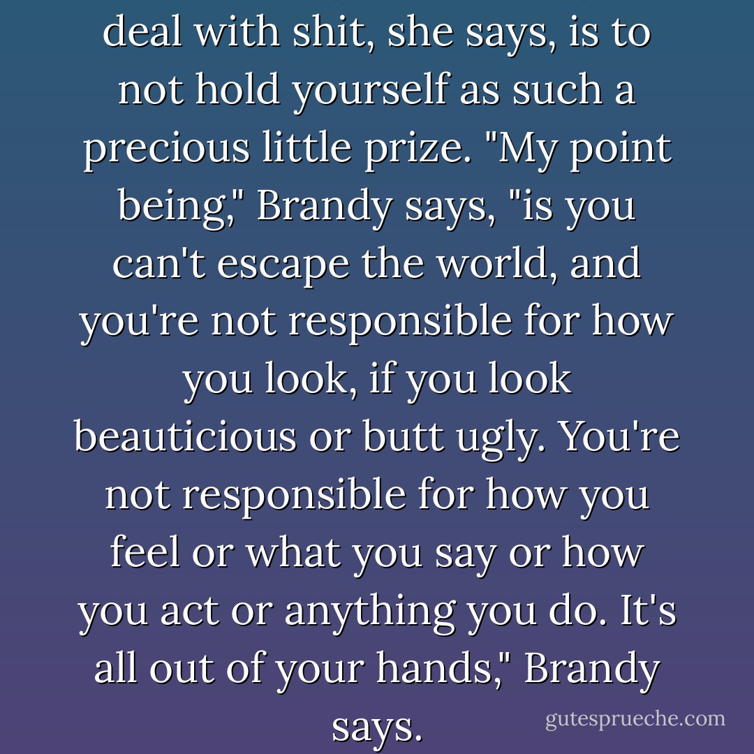 Sometimes your best way to deal with shit, she says, is to not hold yourself as such a precious little prize.<br />"My point being," Brandy says, "is you can't escape the world, and you're not responsible for how you look, if you look beauticious<br />or butt ugly. You're not responsible for how you feel or what you say or how you act or anything you do. It's all out of your hands,"<br />Brandy says. - Chuck Palahniuk