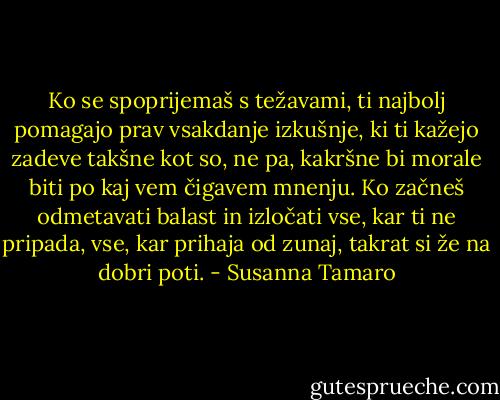 Ko se spoprijemaš s težavami, ti najbolj pomagajo prav vsakdanje izkušnje, ki ti kažejo zadeve takšne kot so, ne pa, kakršne bi morale biti po kaj vem čigavem mnenju. Ko začneš odmetavati balast in izločati vse, kar ti ne pripada, vse, kar prihaja od zunaj, takrat si že na dobri poti. - Susanna Tamaro