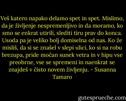 Veš katero napako delamo spet in spet. Mislimo, da je življenje nespremenljivo in da moramo, ko smo se enkrat utirili, slediti tiru prav do konca. Usoda pa je veliko bolj domiselna od nas. Ko že misliš, da si se znašel v slepi ulici, ko si na robu brezupa, pride močan sunek vetra in v hipu vse preobrne, vse se spremeni in naenkrat se znajdeš v čisto novem življenju. - Susanna Tamaro