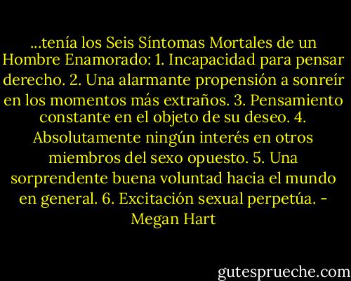 ...tenía los Seis Síntomas Mortales de un Hombre Enamorado:<br />1. Incapacidad para pensar derecho.<br />2. Una alarmante propensión a sonreír en los momentos más extraños.<br />3. Pensamiento constante en el objeto de su deseo.<br />4. Absolutamente ningún interés en otros miembros del sexo opuesto.<br />5. Una sorprendente buena voluntad hacia el mundo en general.<br />6. Excitación sexual perpetúa. - Megan Hart