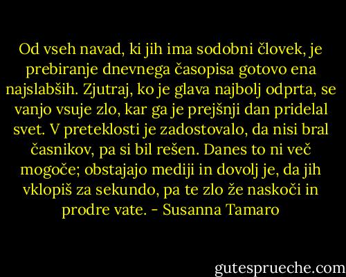 Od vseh navad, ki jih ima sodobni človek, je prebiranje dnevnega časopisa gotovo ena najslabših. Zjutraj, ko je glava najbolj odprta, se vanjo vsuje zlo, kar ga je prejšnji dan pridelal svet. V preteklosti je zadostovalo, da nisi bral časnikov, pa si bil rešen. Danes to ni več mogoče; obstajajo mediji in dovolj je, da jih vklopiš za sekundo, pa te zlo že naskoči in prodre vate. - Susanna Tamaro