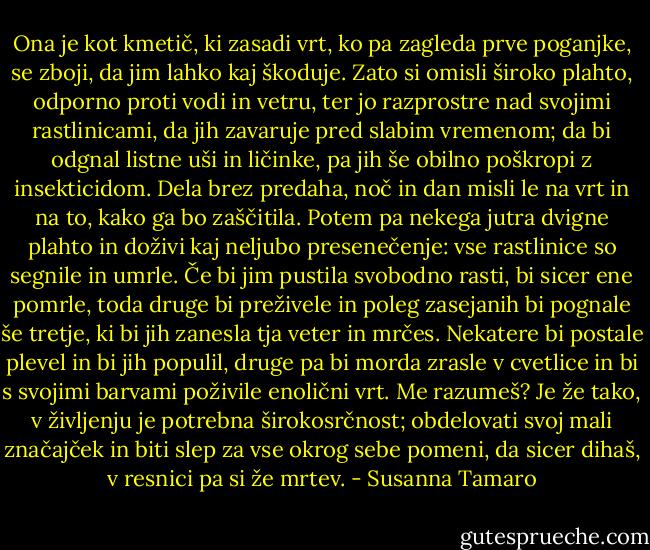 Ona je kot kmetič, ki zasadi vrt, ko pa zagleda prve poganjke, se zboji, da jim lahko kaj škoduje. Zato si omisli široko plahto, odporno proti vodi in vetru, ter jo razprostre nad svojimi rastlinicami, da jih zavaruje pred slabim vremenom; da bi odgnal listne uši in ličinke, pa jih še obilno poškropi z insekticidom. Dela brez predaha, noč in dan misli le na vrt in na to, kako ga bo zaščitila. Potem pa nekega jutra dvigne plahto in doživi kaj neljubo presenečenje: vse rastlinice so segnile in umrle. Če bi jim pustila svobodno rasti, bi sicer ene pomrle, toda druge bi preživele in poleg zasejanih bi pognale še tretje, ki bi jih zanesla tja veter in mrčes. Nekatere bi postale plevel in bi jih populil, druge pa bi morda zrasle v cvetlice in bi s svojimi barvami poživile enolični vrt. Me razumeš? Je že tako, v življenju je potrebna širokosrčnost; obdelovati svoj mali značajček in biti slep za vse okrog sebe pomeni, da sicer dihaš, v resnici pa si že mrtev. - Susanna Tamaro