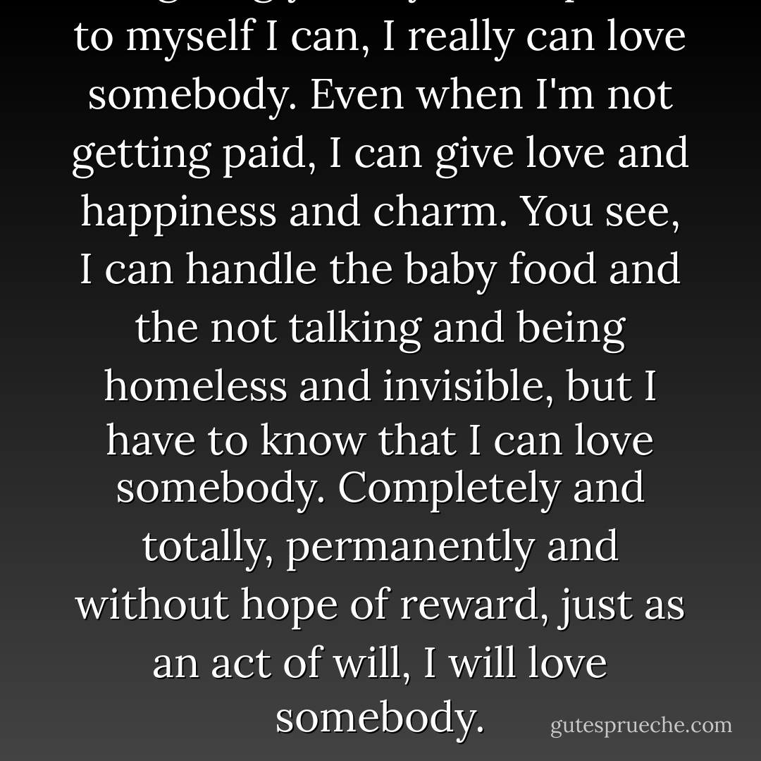 I'm giving you my life to prove to myself I can, I really can love somebody. Even when I'm not getting paid, I can give love and happiness and charm. You see, I can handle the baby food and the not talking and being homeless and invisible, but I have to know that I can love somebody. Completely and totally, permanently and without hope of reward, just as an act of will, I will love somebody. - Chuck Palahniuk