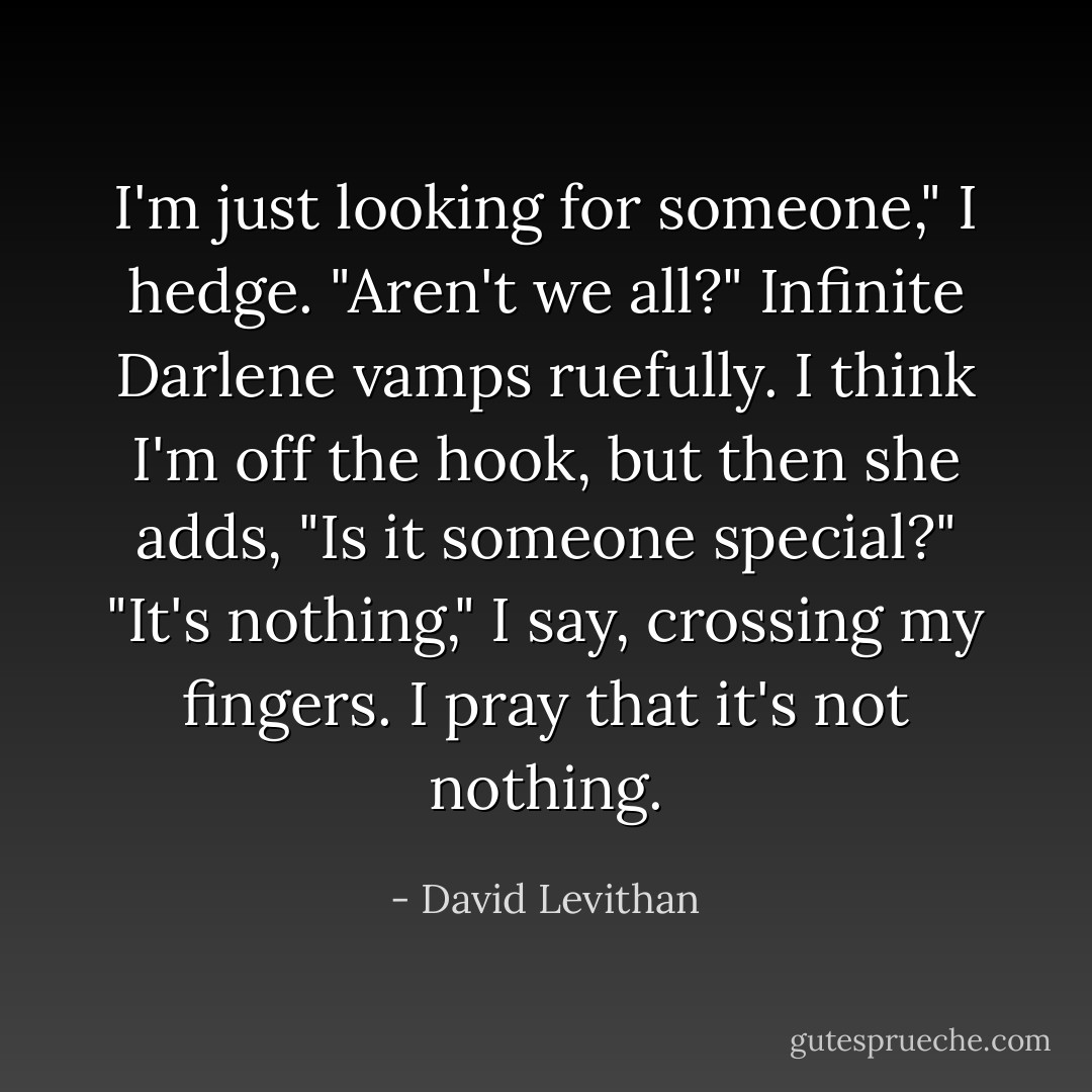 I'm just looking for someone," I hedge.<br />"Aren't we all?" Infinite Darlene vamps ruefully. I think I'm off the hook, but then she adds,<br />"Is it someone special?"<br />"It's nothing," I say, crossing my fingers. I pray that it's not nothing. - David Levithan