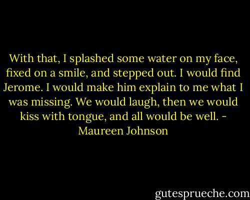 With that, I splashed some water on my face, fixed on a smile, and stepped out. I would find Jerome. I would make him explain to me what I was missing. We would laugh, then we would kiss with tongue, and all would be well. - Maureen Johnson