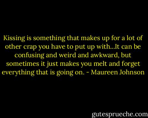 Kissing is something that makes up for a lot of other crap you have to put up with...It can be confusing and weird and awkward, but sometimes it just makes you melt and forget everything that is going on. - Maureen Johnson