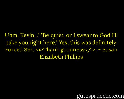Uhm, Kevin..."<br />"Be quiet, or I swear to God I'll take you right here."<br />Yes, this was definitely Forced Sex.<br /><i>Thank goodness</i>. - Susan Elizabeth Phillips