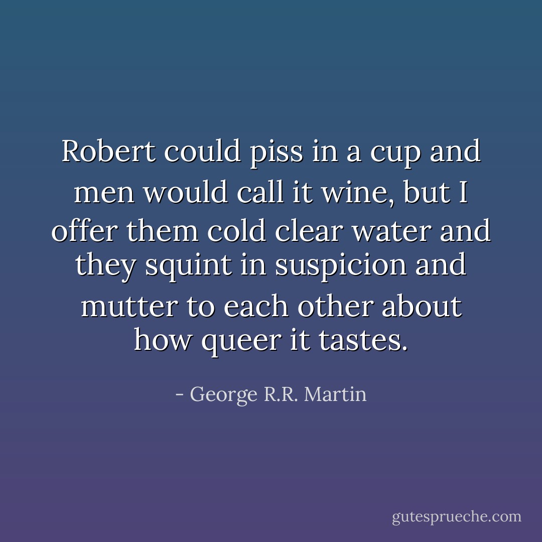Robert could piss in a cup and men would call it wine, but I offer them cold clear water and they squint in suspicion and mutter to each other about how queer it tastes. - George R.R. Martin