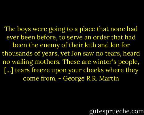 The boys were going to a place that none had ever been before, to serve an order that had been the enemy of their kith and kin for thousands of years, yet Jon saw no tears, heard no wailing mothers. These are winter's people, [...] tears freeze upon your cheeks where they come from. - George R.R. Martin