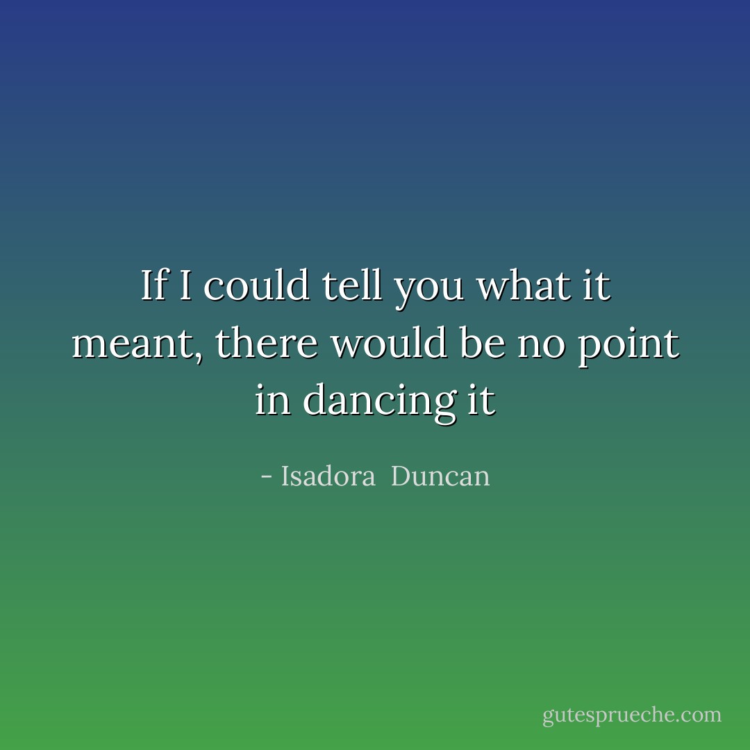 If I could tell you what it meant, there would be no point in dancing it - Isadora  Duncan