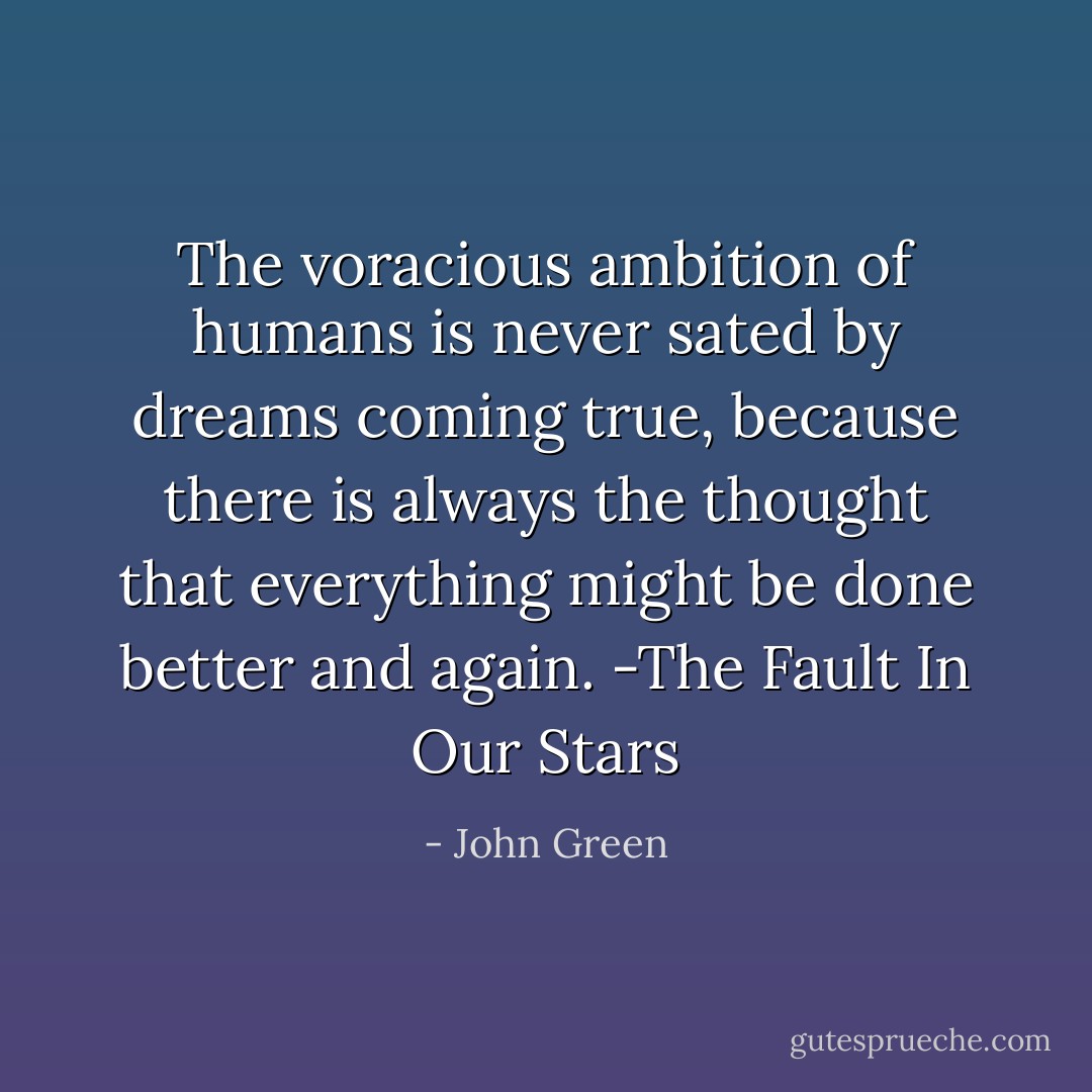 The voracious ambition of humans is never sated by dreams coming true, because there is always the thought that everything might be done better and again. -The Fault In Our Stars - John Green