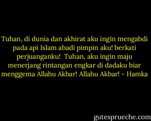 Tuhan, di dunia dan akhirat<br />aku ingin mengabdi<br />pada api Islam abadi<br />pimpin aku!<br />berkati perjuanganku!<br /><br />Tuhan, aku ingin maju<br />menerjang rintangan engkar<br />di dadaku biar menggema<br />Allahu Akbar!<br />Allahu Akbar! - Hamka
