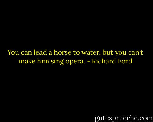 You can lead a horse to water, but you can't make him sing opera. - Richard Ford