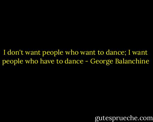 I don't want people who want to dance; I want people who have to dance - George Balanchine