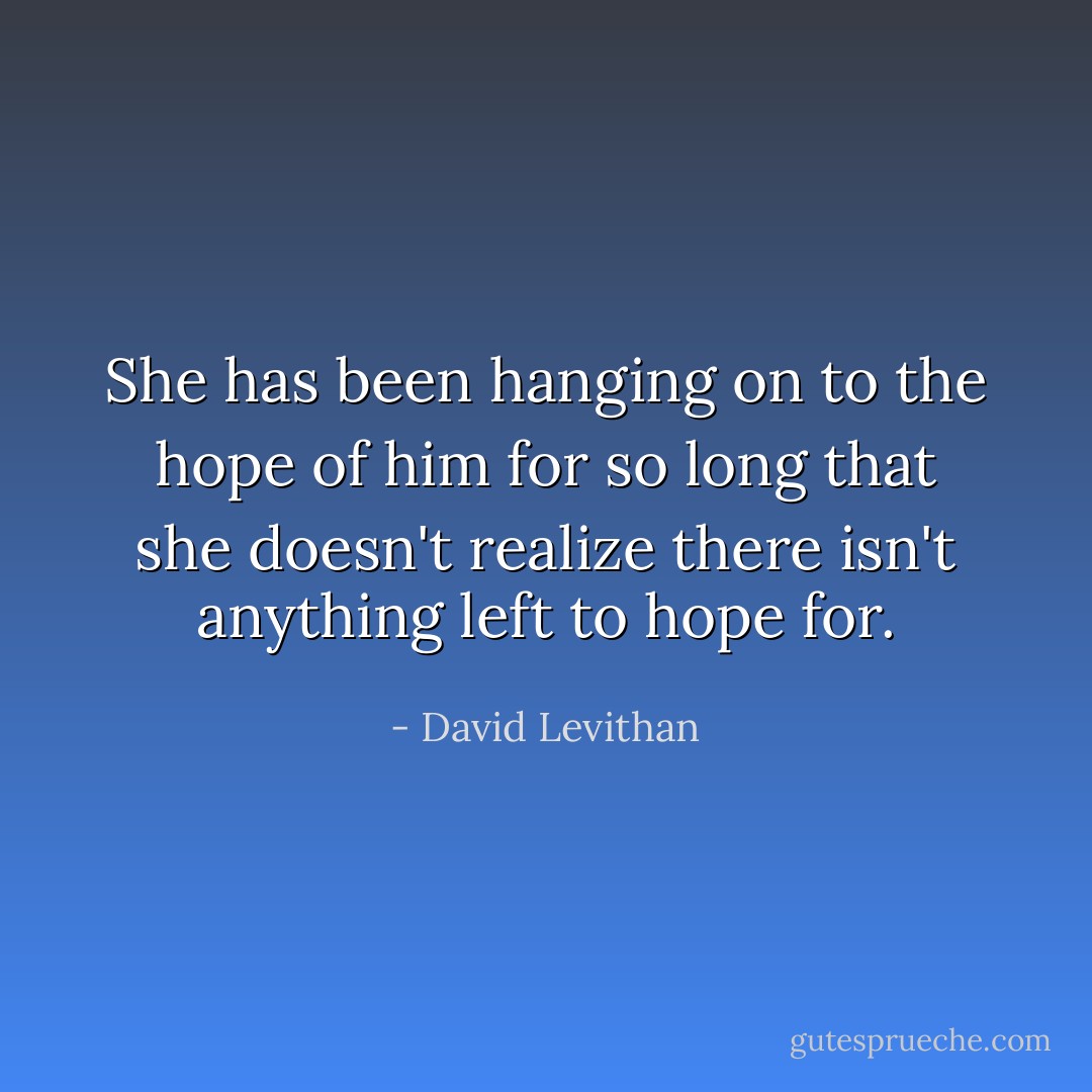 She has been hanging on to the hope of him for so long that she doesn't realize there isn't anything left to hope for. - David Levithan