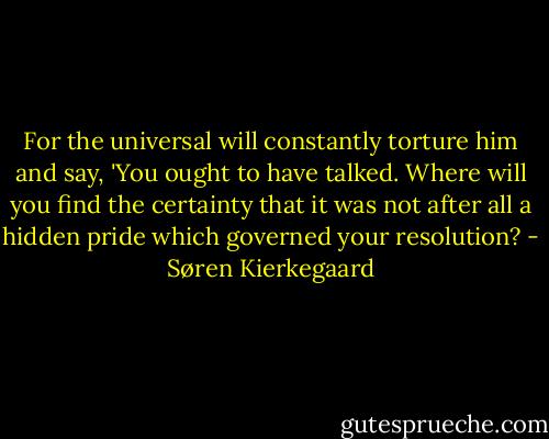 For the universal will constantly torture him and say, 'You ought to have talked. Where will you find the certainty that it was not after all a hidden pride which governed your resolution? - Søren Kierkegaard