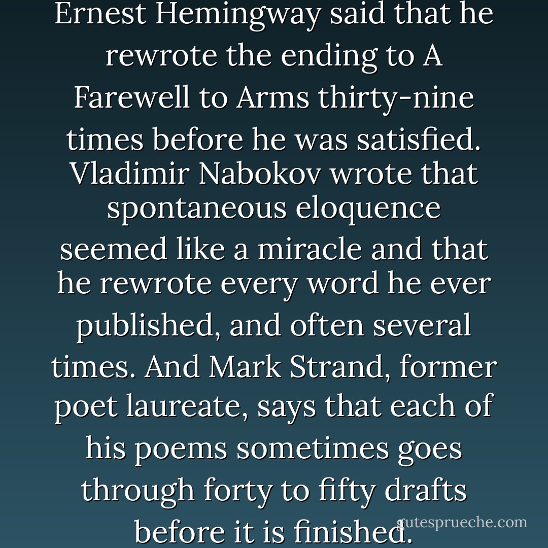 When asked about rewriting, Ernest Hemingway said that he rewrote the ending to A Farewell to Arms thirty-nine times before he was satisfied. Vladimir Nabokov wrote that spontaneous eloquence seemed like a miracle and that he rewrote every word he ever published, and often several times. And Mark Strand, former poet laureate, says that each of his poems sometimes goes through forty to fifty drafts before it is finished. - Susan M. Tiberghien